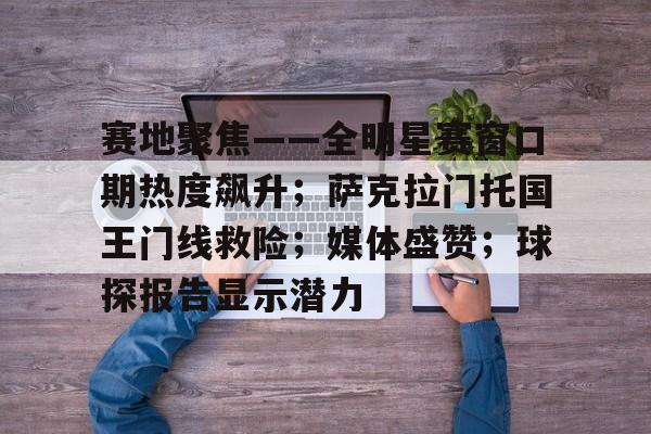 赛地聚焦——全明星赛窗口期热度飙升;萨克拉门托国王门线救险;媒体盛赞;球探报告显示潜力 赛地聚焦——全明星赛窗口期热度飙升;萨克拉门托国王门线救险;媒体盛赞;球探报告显示潜力